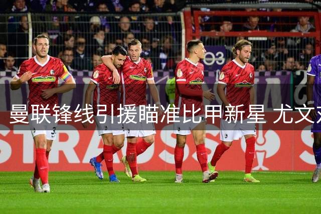 曼联锋线引援瞄准比甲新星 尤文对齐尔克泽交易条款存分歧