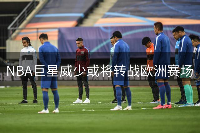 NBA巨星威少或将转战欧洲赛场
